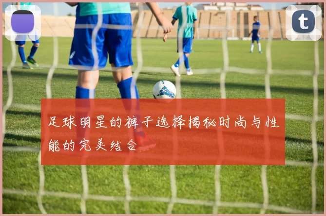 足球明星的裤子选择揭秘时尚与性能的完美结合
