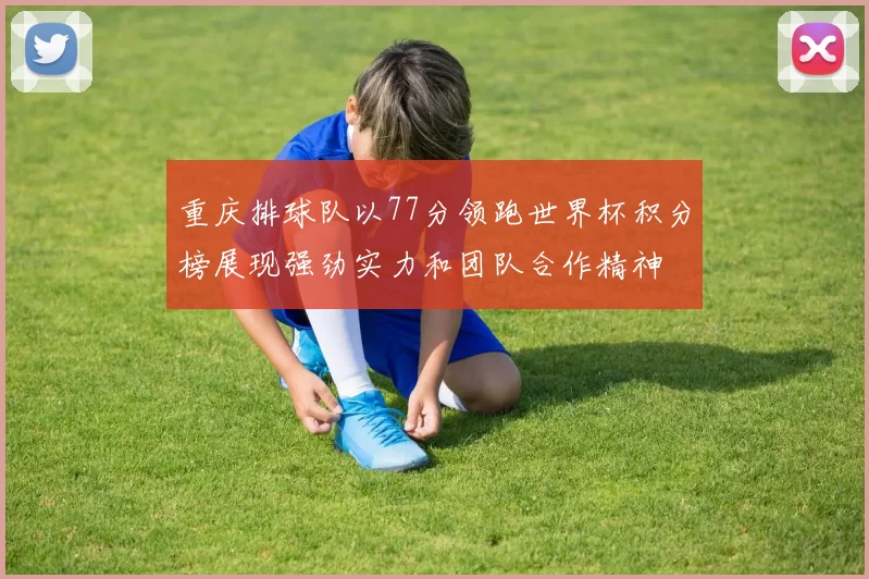 重庆排球队以77分领跑世界杯积分榜展现强劲实力和团队合作精神