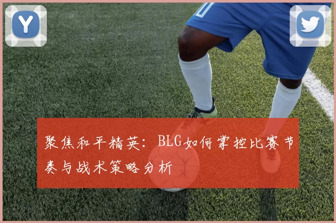 聚焦和平精英：BLG如何掌控比赛节奏与战术策略分析
