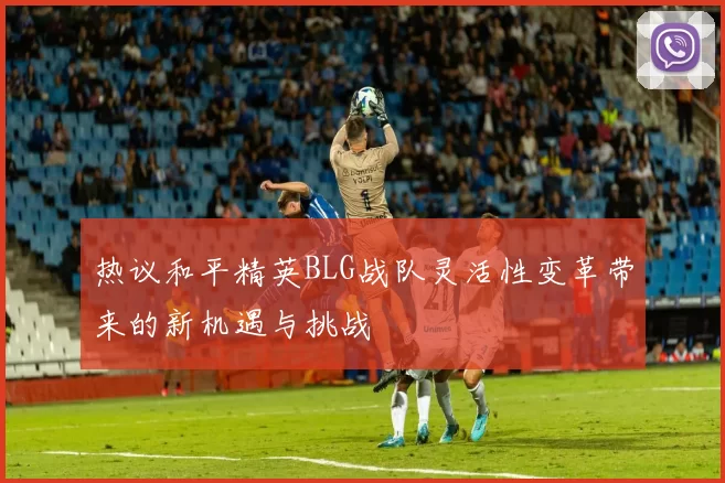 热议和平精英BLG战队灵活性变革带来的新机遇与挑战