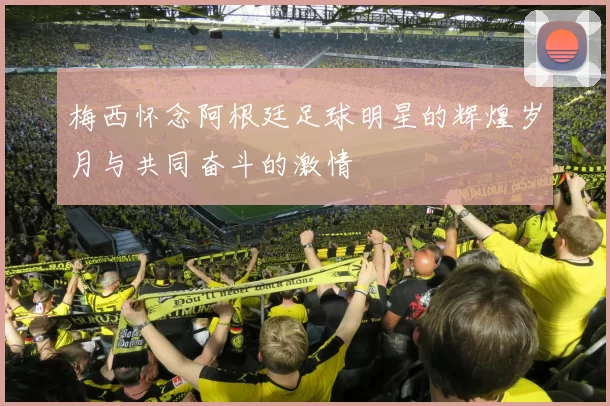 梅西怀念阿根廷足球明星的辉煌岁月与共同奋斗的激情