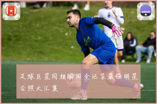 足球巨星同框瞬间全记录最强明星合照大汇集