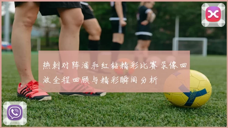 热刺对阵浦和红钻精彩比赛录像回放全程回顾与精彩瞬间分析