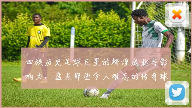 回顾历史足球巨星的辉煌成就与影响力，盘点那些令人难忘的传奇球员
