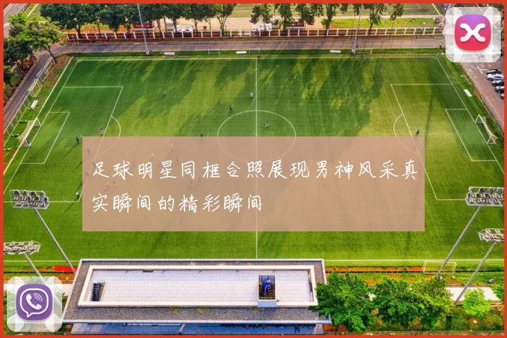 足球明星同框合照展现男神风采真实瞬间的精彩瞬间