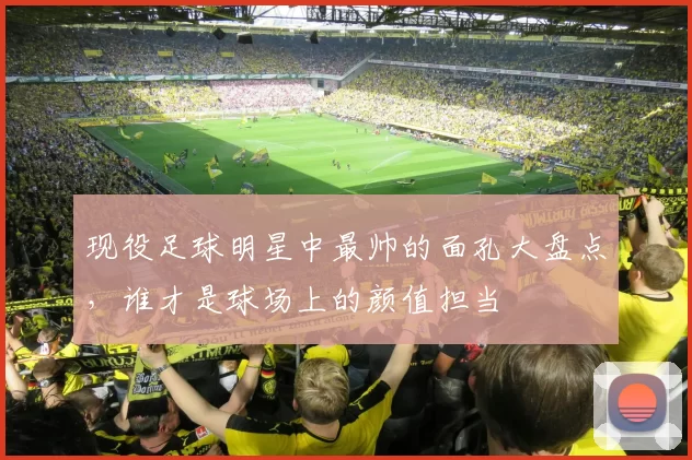 现役足球明星中最帅的面孔大盘点，谁才是球场上的颜值担当