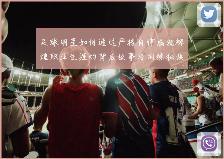 足球明星如何通过严格自律成就辉煌职业生涯的背后故事与训练秘诀