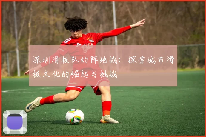 深圳滑板队的阵地战：探索城市滑板文化的崛起与挑战