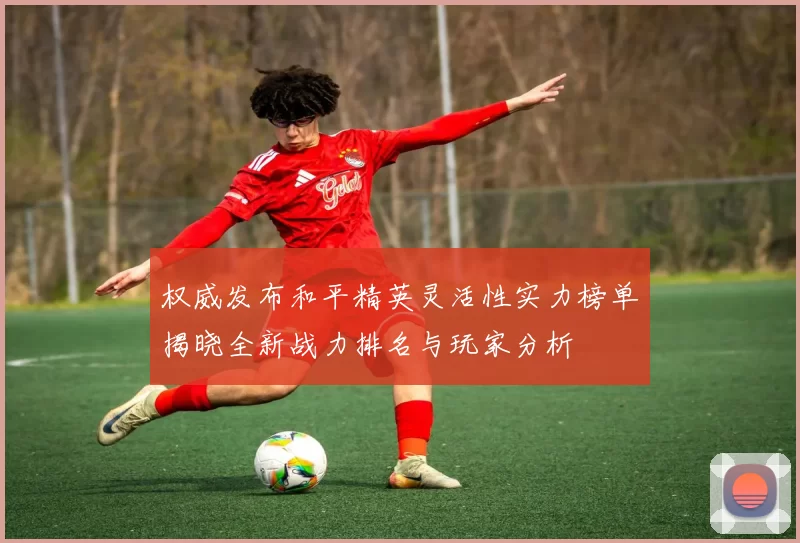 权威发布和平精英灵活性实力榜单揭晓全新战力排名与玩家分析