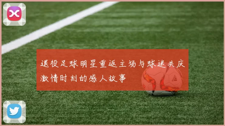 退役足球明星重返主场与球迷共庆激情时刻的感人故事