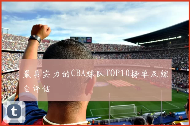 最具实力的CBA球队TOP10榜单及综合评估