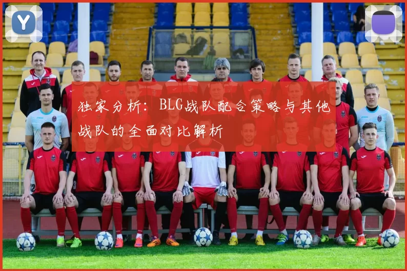 独家分析：BLG战队配合策略与其他战队的全面对比解析