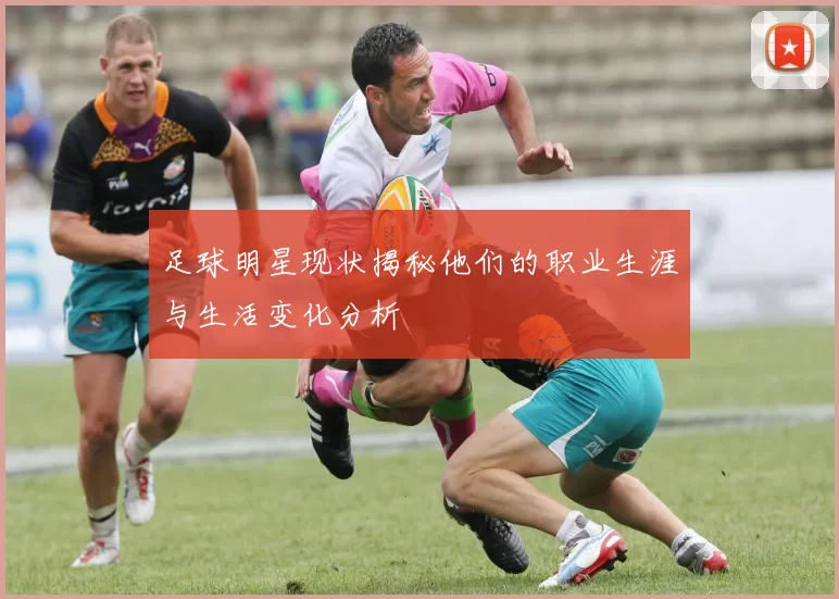 足球明星现状揭秘他们的职业生涯与生活变化分析