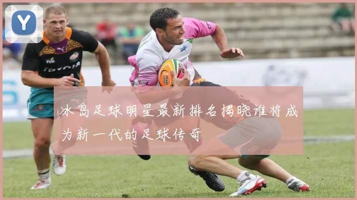 冰岛足球明星最新排名揭晓谁将成为新一代的足球传奇