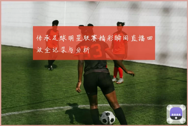 传承足球明星联赛精彩瞬间直播回放全记录与分析