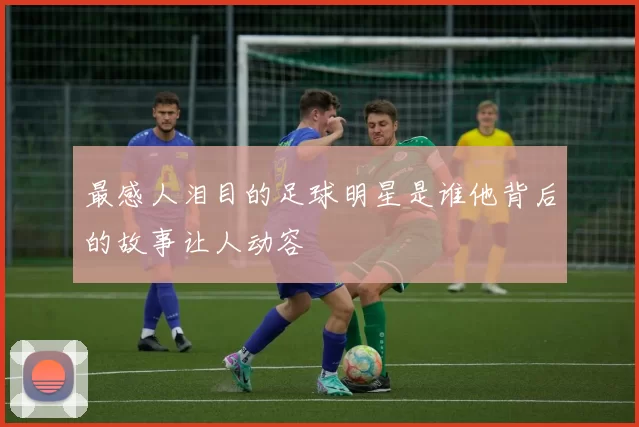 最感人泪目的足球明星是谁他背后的故事让人动容