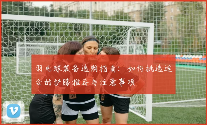羽毛球装备选购指南：如何挑选适合的护膝推荐与注意事项