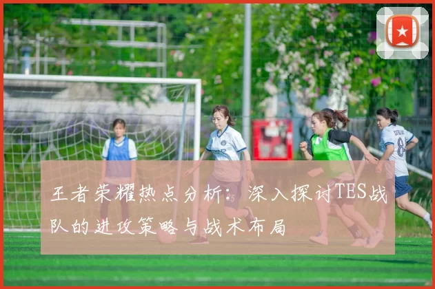 王者荣耀热点分析：深入探讨TES战队的进攻策略与战术布局