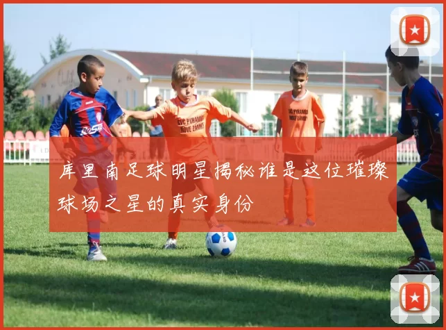 库里南足球明星揭秘谁是这位璀璨球场之星的真实身份