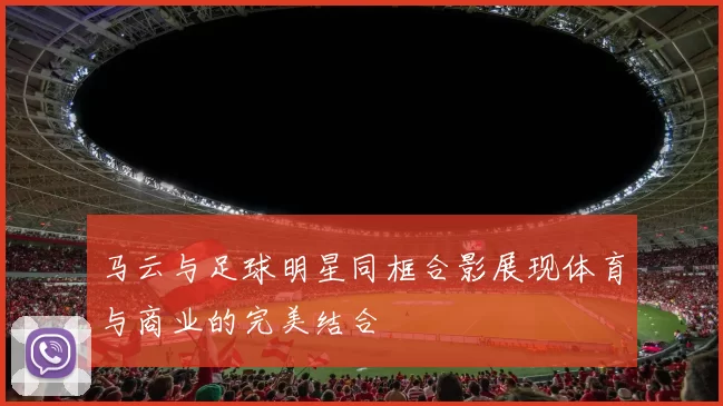 马云与足球明星同框合影展现体育与商业的完美结合
