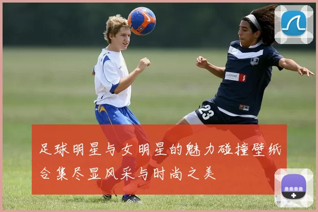 足球明星与女明星的魅力碰撞壁纸合集尽显风采与时尚之美