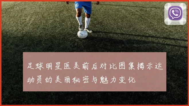 足球明星医美前后对比图集揭示运动员的美丽秘密与魅力变化