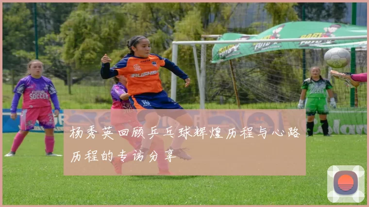 杨秀英回顾乒乓球辉煌历程与心路历程的专访分享