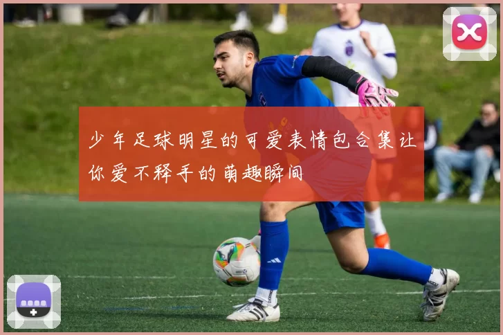 少年足球明星的可爱表情包合集让你爱不释手的萌趣瞬间