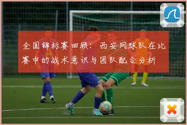 全国锦标赛回顾：西安网球队在比赛中的战术意识与团队配合分析