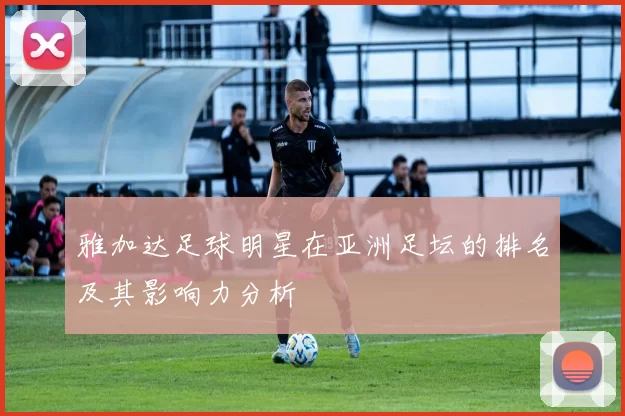 雅加达足球明星在亚洲足坛的排名及其影响力分析