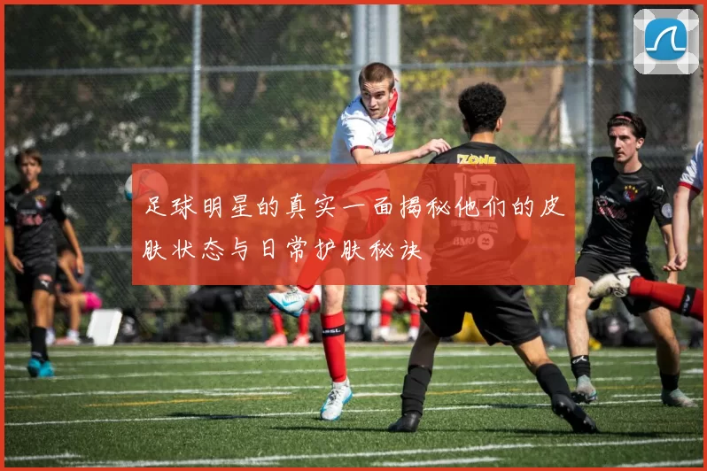足球明星的真实一面揭秘他们的皮肤状态与日常护肤秘诀