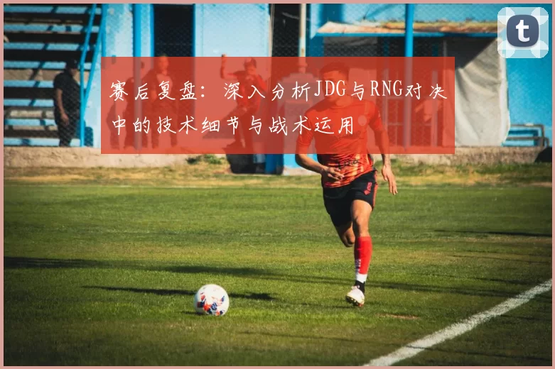 赛后复盘：深入分析JDG与RNG对决中的技术细节与战术运用