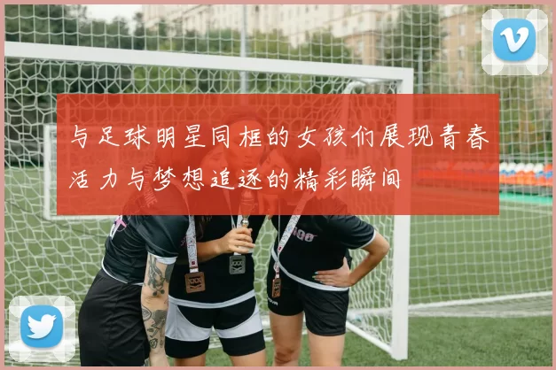 与足球明星同框的女孩们展现青春活力与梦想追逐的精彩瞬间