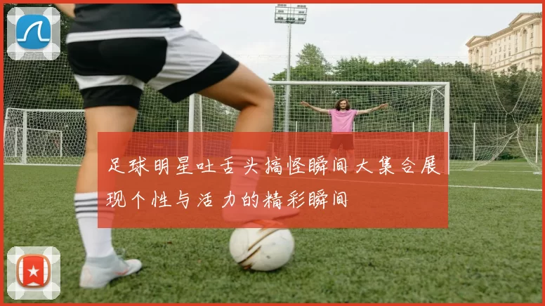 足球明星吐舌头搞怪瞬间大集合展现个性与活力的精彩瞬间