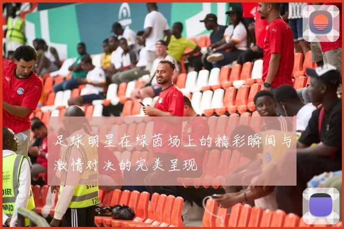足球明星在绿茵场上的精彩瞬间与激情对决的完美呈现