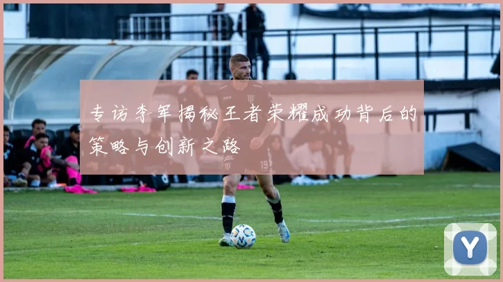 专访李军揭秘王者荣耀成功背后的策略与创新之路