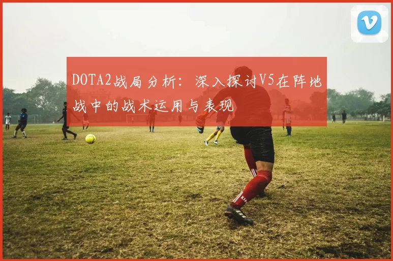 DOTA2战局分析：深入探讨V5在阵地战中的战术运用与表现