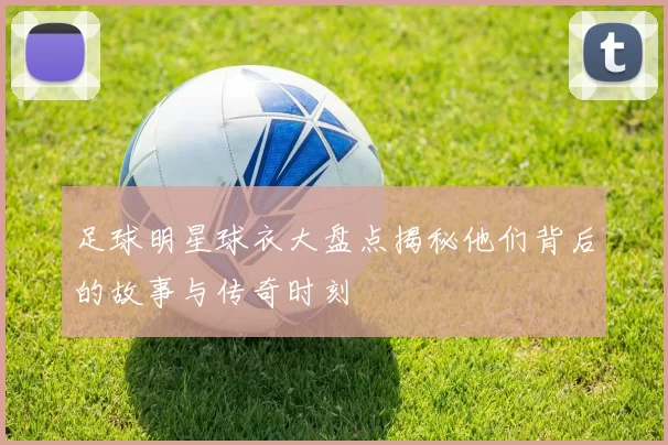 足球明星球衣大盘点揭秘他们背后的故事与传奇时刻