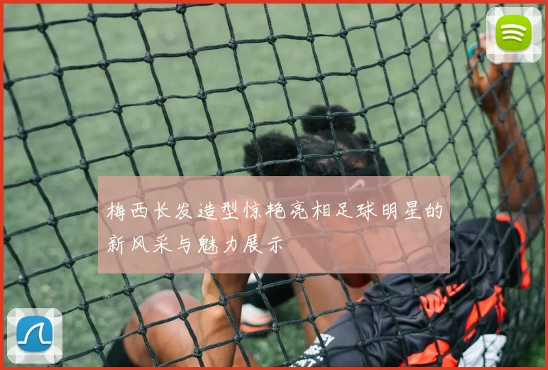 梅西长发造型惊艳亮相足球明星的新风采与魅力展示