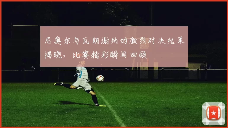 尼奥尔与瓦朗谢纳的激烈对决结果揭晓，比赛精彩瞬间回顾