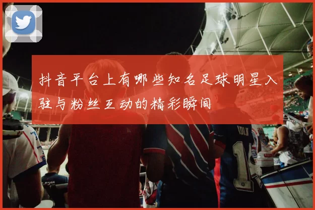 抖音平台上有哪些知名足球明星入驻与粉丝互动的精彩瞬间