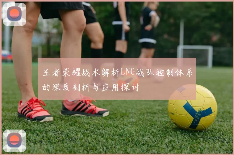 王者荣耀战术解析LNG战队控制体系的深度剖析与应用探讨