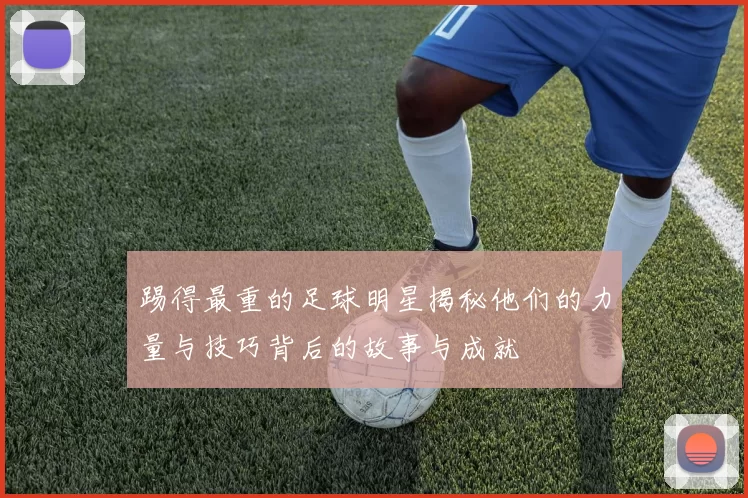 踢得最重的足球明星揭秘他们的力量与技巧背后的故事与成就