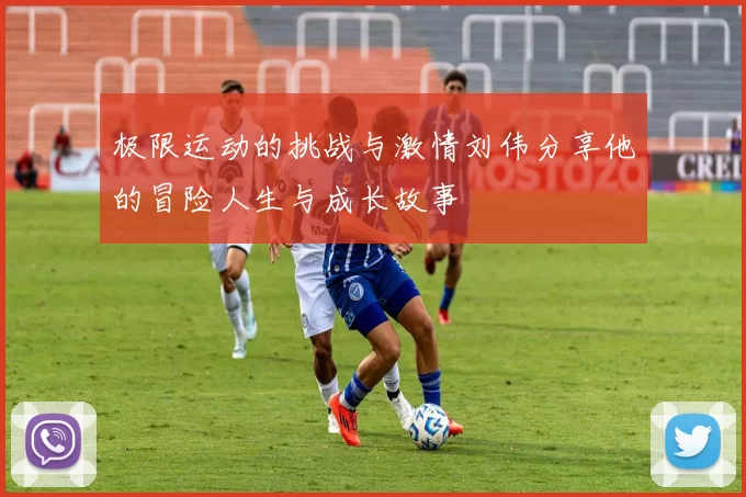 极限运动的挑战与激情刘伟分享他的冒险人生与成长故事