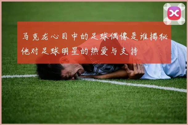 马克龙心目中的足球偶像是谁揭秘他对足球明星的热爱与支持