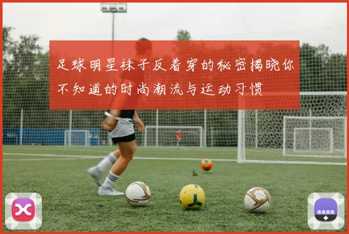 足球明星袜子反着穿的秘密揭晓你不知道的时尚潮流与运动习惯