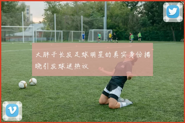 大胖子长发足球明星的真实身份揭晓引发球迷热议