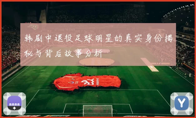 韩剧中退役足球明星的真实身份揭秘与背后故事分析