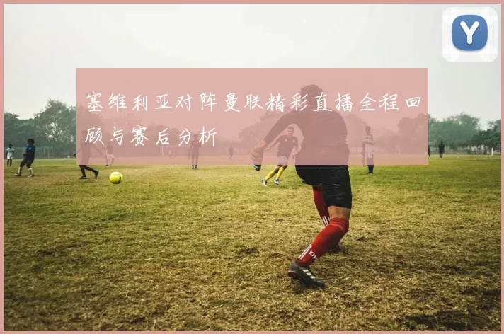 塞维利亚对阵曼联精彩直播全程回顾与赛后分析