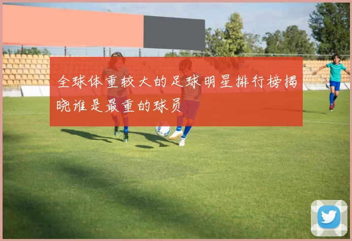 全球体重较大的足球明星排行榜揭晓谁是最重的球员